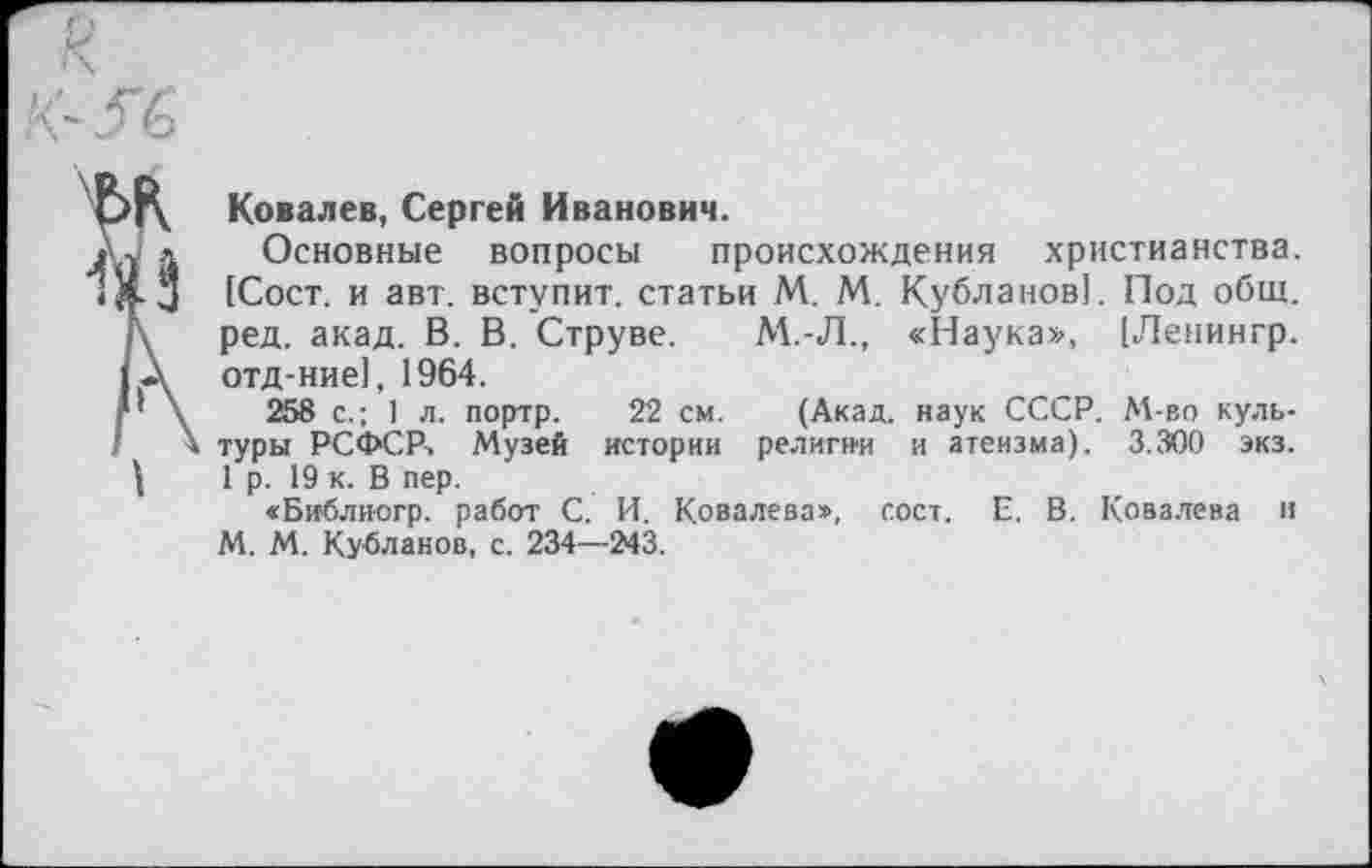 ﻿Ковалев, Сергей Иванович.
Основные вопросы происхождения христианства. [Сост. и авт. вступит, статьи М. М. Кубланов]. Под общ. ред. акад. В. В. Струве. М.-Л., «Наука», [Ленингр. отд-ние], 1964.
258 с.; 1 л. портр. 22 см. (Акад, наук СССР. М-во культуры РСФСР-. Музей истории религии и атеизма). 3.300 экз. 1 р. 19 к. В пер.
«Библиогр. работ С. И. Ковалева», сост. Е. В. Ковалева н М. М. Кубланов, с. 234—243.